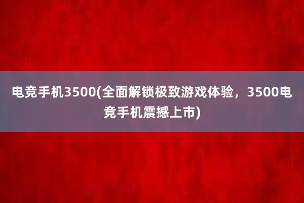 电竞手机3500(全面解锁极致游戏体验，3500电竞手机震撼上市)