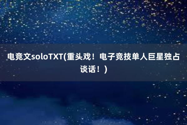 电竞文soloTXT(重头戏！电子竞技单人巨星独占谈话！)