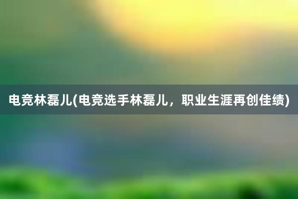 电竞林磊儿(电竞选手林磊儿，职业生涯再创佳绩)