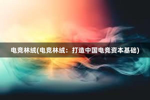 电竞林绒(电竞林绒：打造中国电竞资本基础)