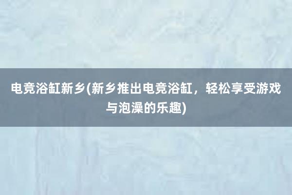 电竞浴缸新乡(新乡推出电竞浴缸，轻松享受游戏与泡澡的乐趣)