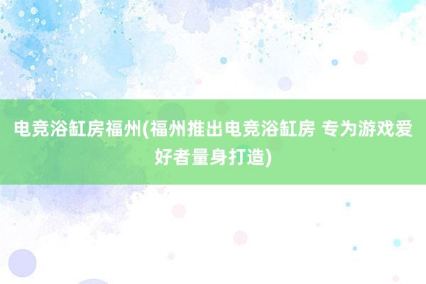 电竞浴缸房福州(福州推出电竞浴缸房 专为游戏爱好者量身打造)