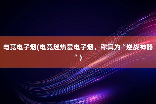 电竞电子烟(电竞迷热爱电子烟，称其为“逆战神器”)