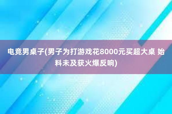 电竞男桌子(男子为打游戏花8000元买超大桌 始料未及获火爆反响)