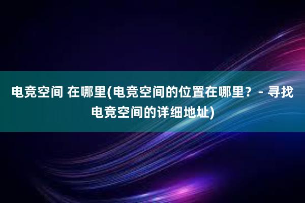 电竞空间 在哪里(电竞空间的位置在哪里？- 寻找电竞空间的详细地址)