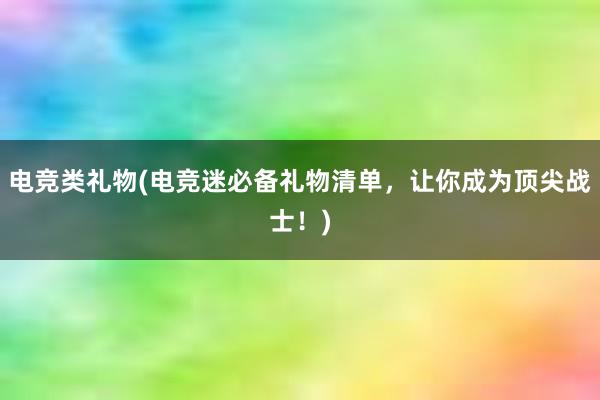 电竞类礼物(电竞迷必备礼物清单，让你成为顶尖战士！)