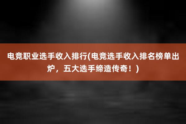 电竞职业选手收入排行(电竞选手收入排名榜单出炉，五大选手缔造传奇！)