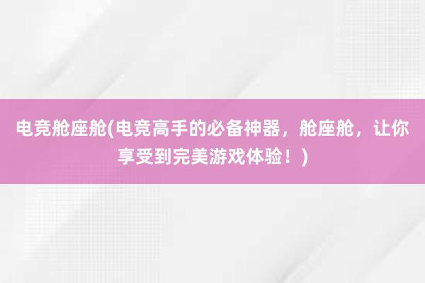 电竞舱座舱(电竞高手的必备神器，舱座舱，让你享受到完美游戏体验！)