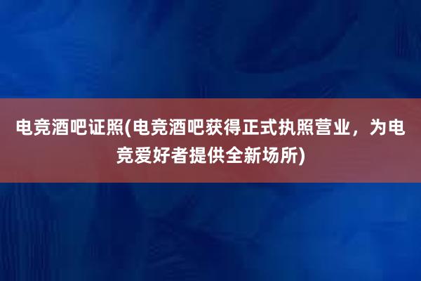 电竞酒吧证照(电竞酒吧获得正式执照营业，为电竞爱好者提供全新场所)