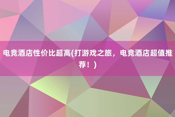 电竞酒店性价比超高(打游戏之旅，电竞酒店超值推荐！)