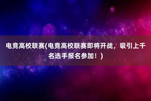 电竞高校联赛(电竞高校联赛即将开战，吸引上千名选手报名参加！)