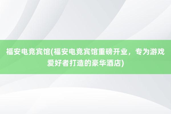 福安电竞宾馆(福安电竞宾馆重磅开业，专为游戏爱好者打造的豪华酒店)