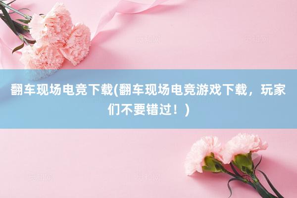 翻车现场电竞下载(翻车现场电竞游戏下载，玩家们不要错过！)