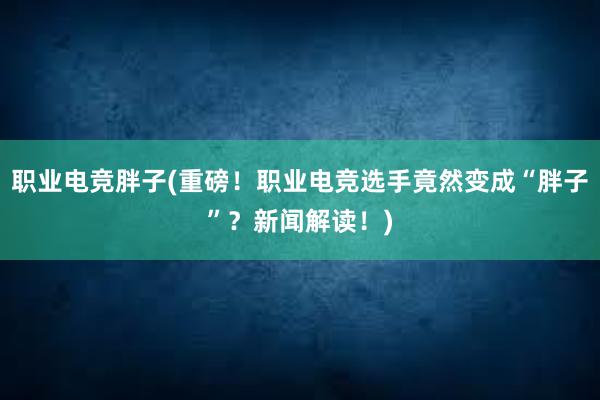 职业电竞胖子(重磅！职业电竞选手竟然变成“胖子”？新闻解读！)