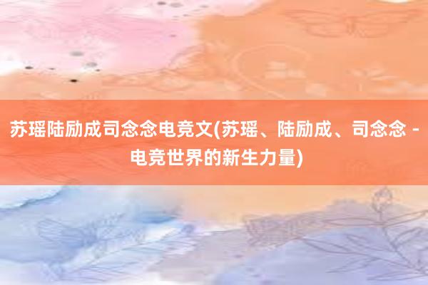 苏瑶陆励成司念念电竞文(苏瑶、陆励成、司念念 - 电竞世界的新生力量)