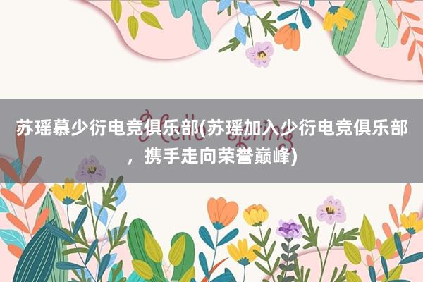 苏瑶慕少衍电竞俱乐部(苏瑶加入少衍电竞俱乐部，携手走向荣誉巅峰)