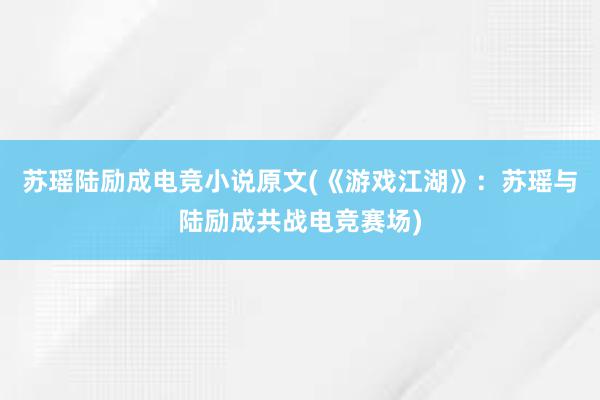 苏瑶陆励成电竞小说原文(《游戏江湖》：苏瑶与陆励成共战电竞赛场)