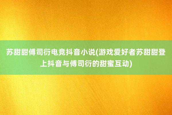 苏甜甜傅司衍电竞抖音小说(游戏爱好者苏甜甜登上抖音与傅司衍的甜蜜互动)