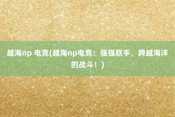 越海np 电竞(越海np电竞：强强联手，跨越海洋的战斗！)