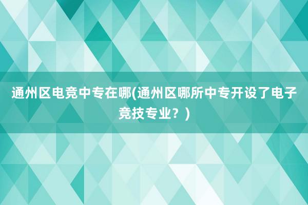 通州区电竞中专在哪(通州区哪所中专开设了电子竞技专业？)