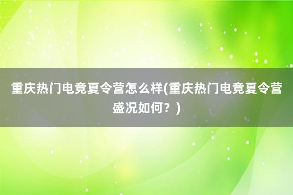 重庆热门电竞夏令营怎么样(重庆热门电竞夏令营盛况如何？)