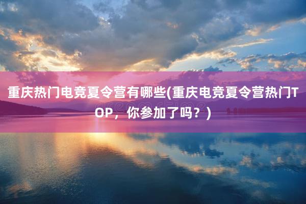 重庆热门电竞夏令营有哪些(重庆电竞夏令营热门TOP，你参加了吗？)