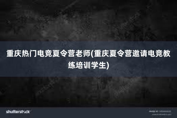 重庆热门电竞夏令营老师(重庆夏令营邀请电竞教练培训学生)