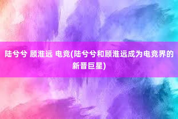 陆兮兮 顾淮远 电竞(陆兮兮和顾淮远成为电竞界的新晋巨星)