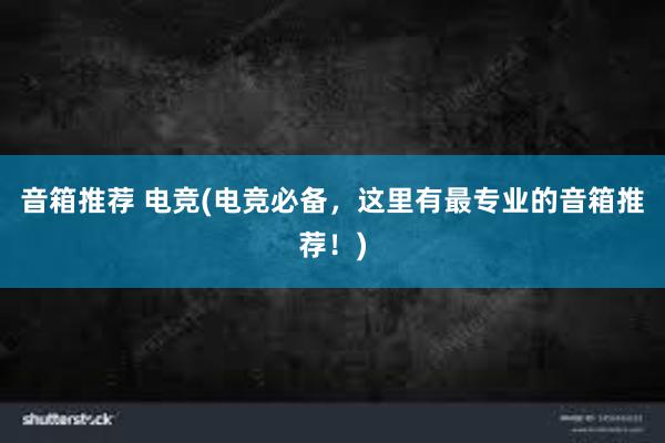 音箱推荐 电竞(电竞必备，这里有最专业的音箱推荐！)