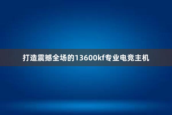 打造震撼全场的13600kf专业电竞主机