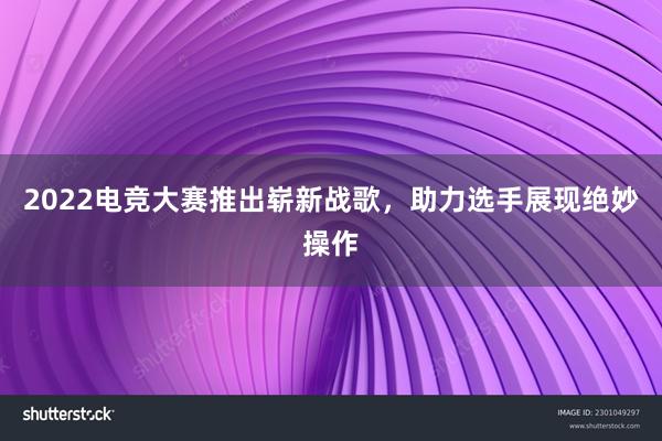 2022电竞大赛推出崭新战歌，助力选手展现绝妙操作