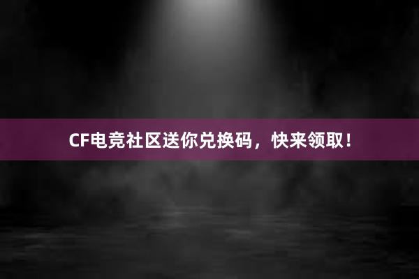 CF电竞社区送你兑换码，快来领取！