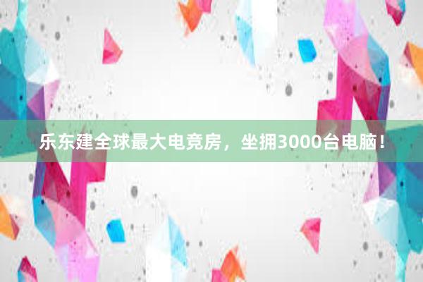 乐东建全球最大电竞房，坐拥3000台电脑！