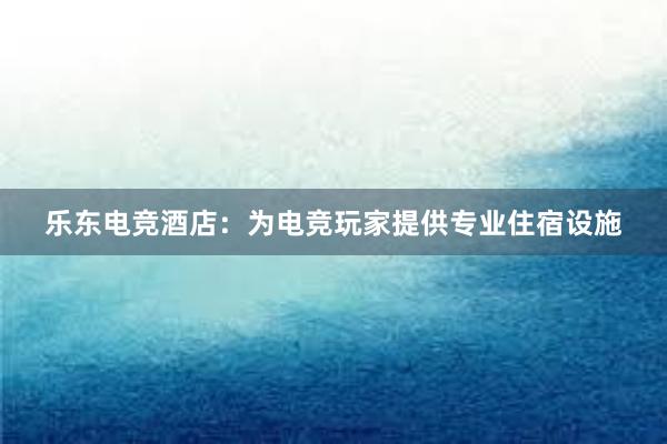 乐东电竞酒店：为电竞玩家提供专业住宿设施