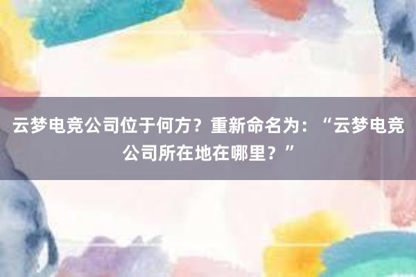 云梦电竞公司位于何方？重新命名为：“云梦电竞公司所在地在哪里？”