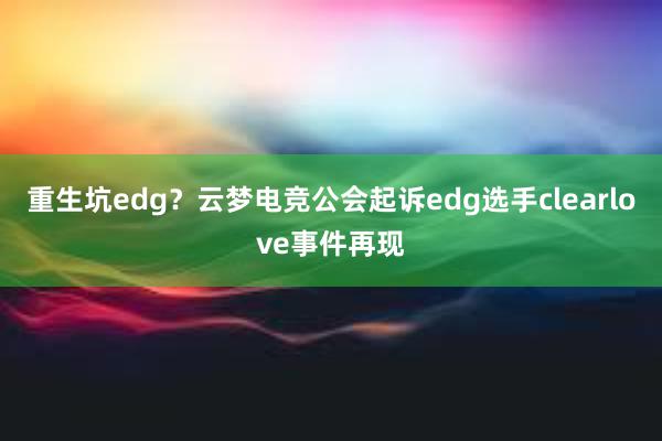 重生坑edg？云梦电竞公会起诉edg选手clearlove事件再现