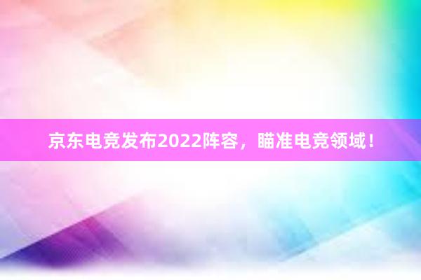 京东电竞发布2022阵容，瞄准电竞领域！