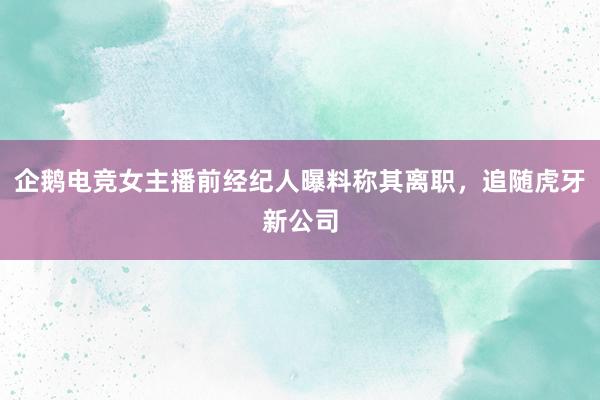 企鹅电竞女主播前经纪人曝料称其离职，追随虎牙新公司