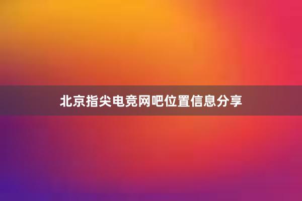 北京指尖电竞网吧位置信息分享