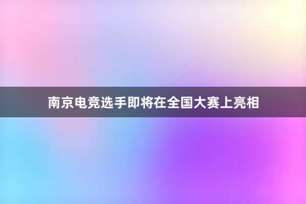 南京电竞选手即将在全国大赛上亮相