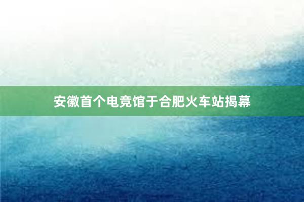 安徽首个电竞馆于合肥火车站揭幕