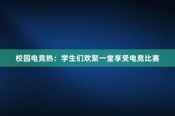 校园电竞热：学生们欢聚一堂享受电竞比赛