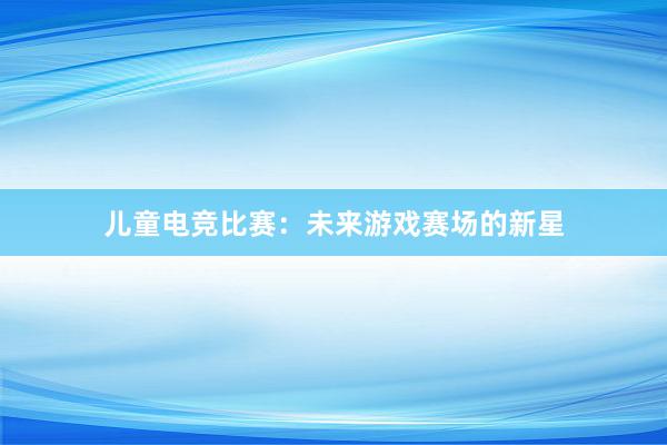 儿童电竞比赛：未来游戏赛场的新星