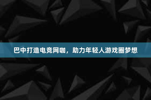 巴中打造电竞网咖，助力年轻人游戏圈梦想