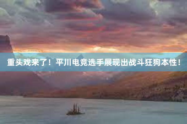 重头戏来了！平川电竞选手展现出战斗狂狗本性！