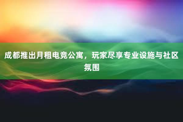 成都推出月租电竞公寓，玩家尽享专业设施与社区氛围