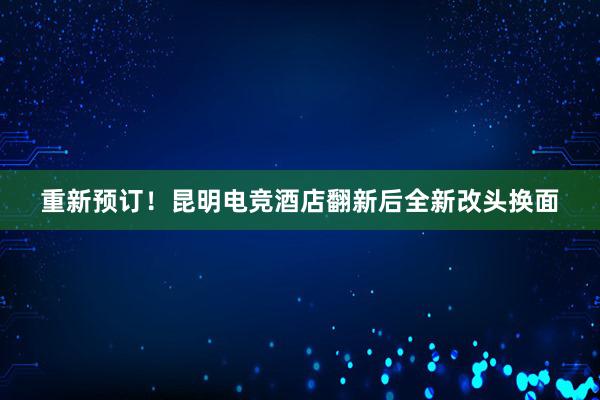 重新预订！昆明电竞酒店翻新后全新改头换面