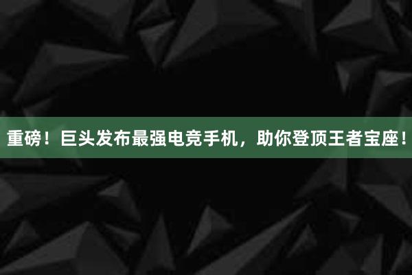 重磅！巨头发布最强电竞手机，助你登顶王者宝座！