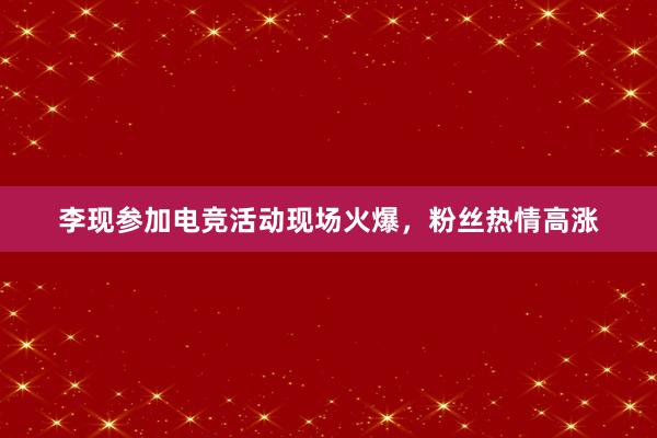 李现参加电竞活动现场火爆，粉丝热情高涨