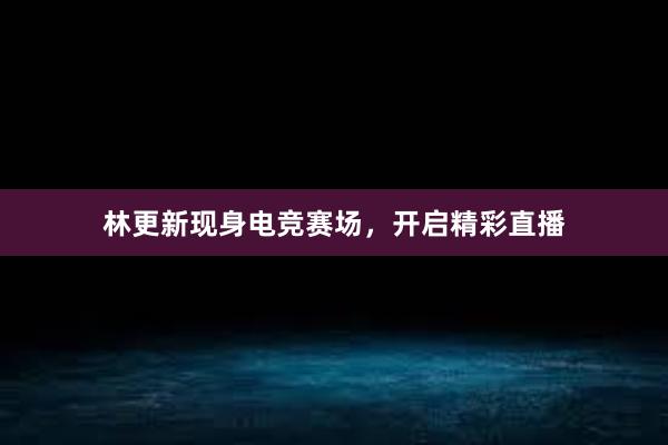 林更新现身电竞赛场，开启精彩直播